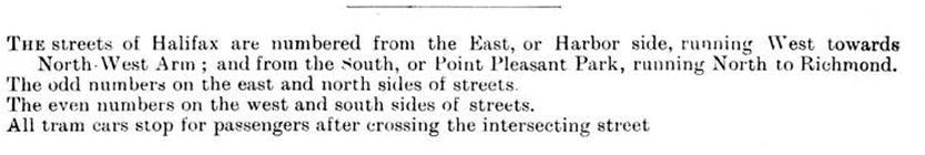 The streets of Halifax are numbered from the East or Harbor to the West or NorthWest Arm ; and from the South or Point Pleasant Park to the North to Richmond. Odd numbers are on the east and north sides of the streets. Even numbers are on the west and south sides of the streets.